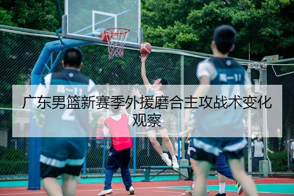 广东男篮新赛季外援磨合主攻战术变化观察